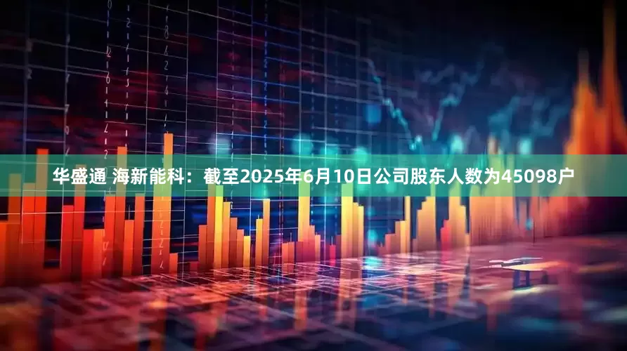 华盛通 海新能科：截至2025年6月10日公司股东人数为45098户