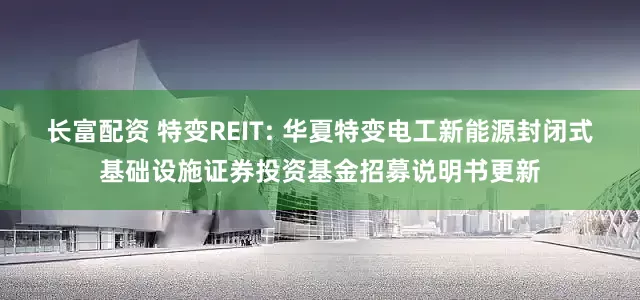 长富配资 特变REIT: 华夏特变电工新能源封闭式基础设施证券投资基金招募说明书更新