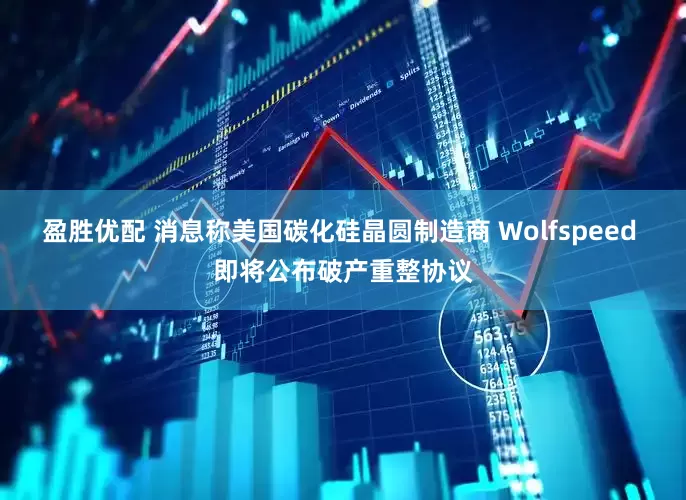 盈胜优配 消息称美国碳化硅晶圆制造商 Wolfspeed 即将公布破产重整协议