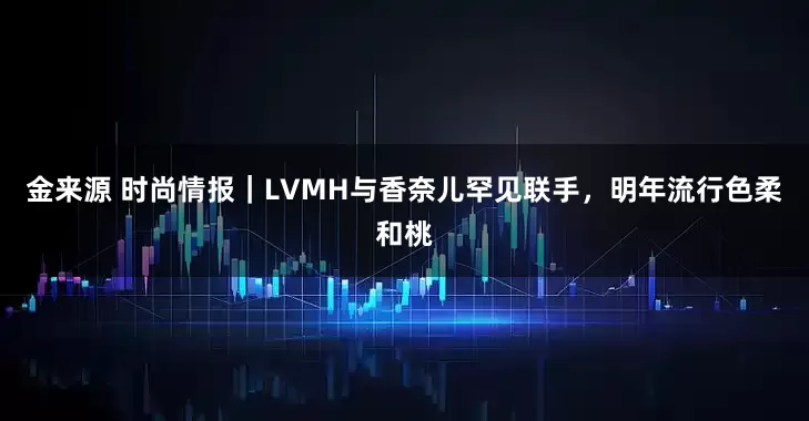 金来源 时尚情报｜LVMH与香奈儿罕见联手，明年流行色柔和桃