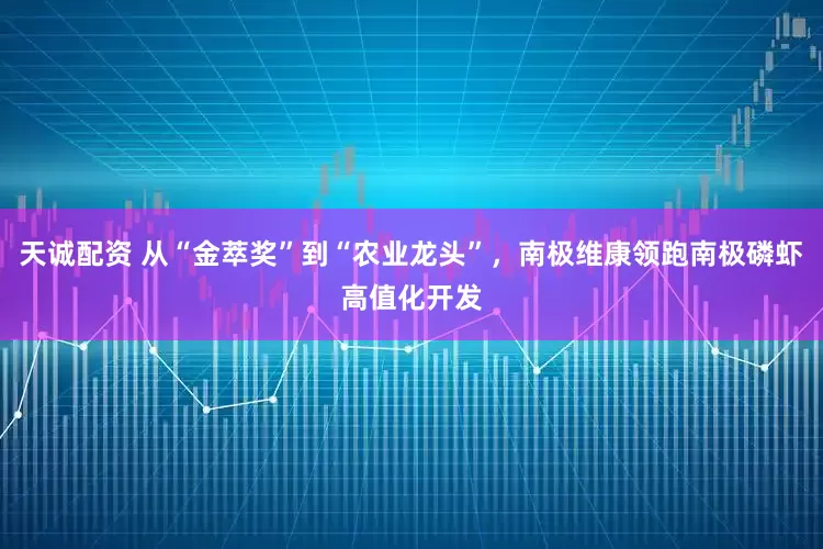 天诚配资 从“金萃奖”到“农业龙头”，南极维康领跑南极磷虾高值化开发