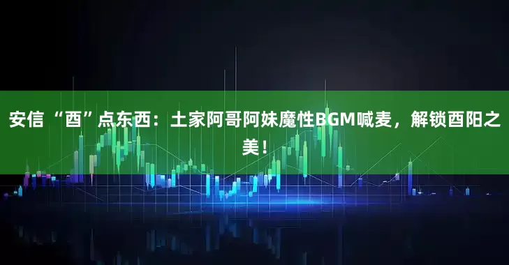 安信 “酉”点东西：土家阿哥阿妹魔性BGM喊麦，解锁酉阳之美！