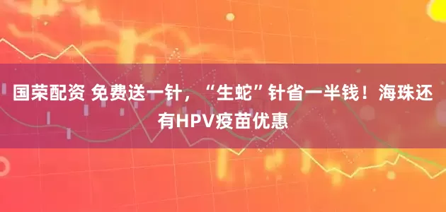 国荣配资 免费送一针，“生蛇”针省一半钱！海珠还有HPV疫苗优惠