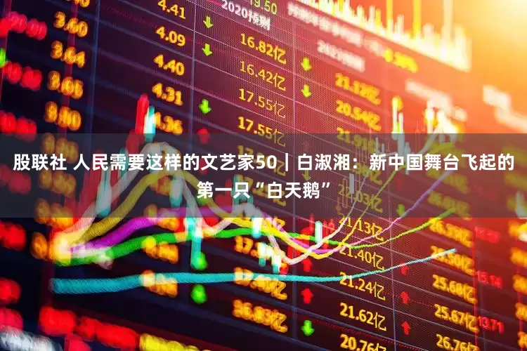 股联社 人民需要这样的文艺家50｜白淑湘：新中国舞台飞起的第一只“白天鹅”