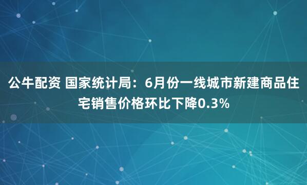 公牛配资 国家统计局：6月份一线城市新建商品住宅销售价格环比下降0.3%
