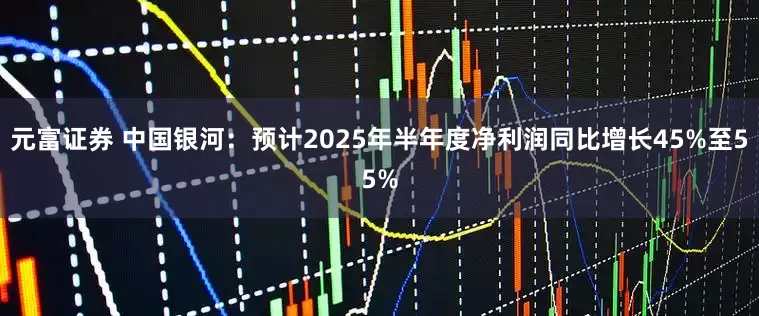 元富证券 中国银河：预计2025年半年度净利润同比增长45%至55%
