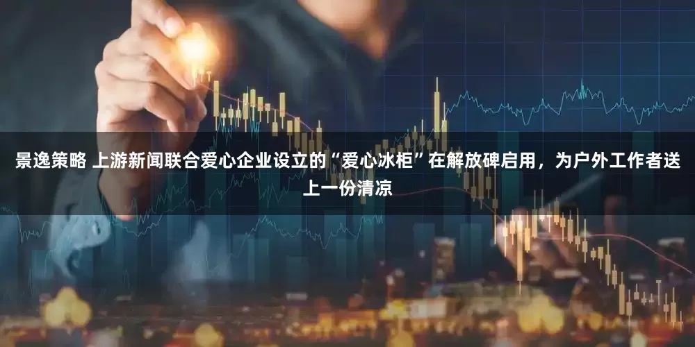景逸策略 上游新闻联合爱心企业设立的“爱心冰柜”在解放碑启用，为户外工作者送上一份清凉