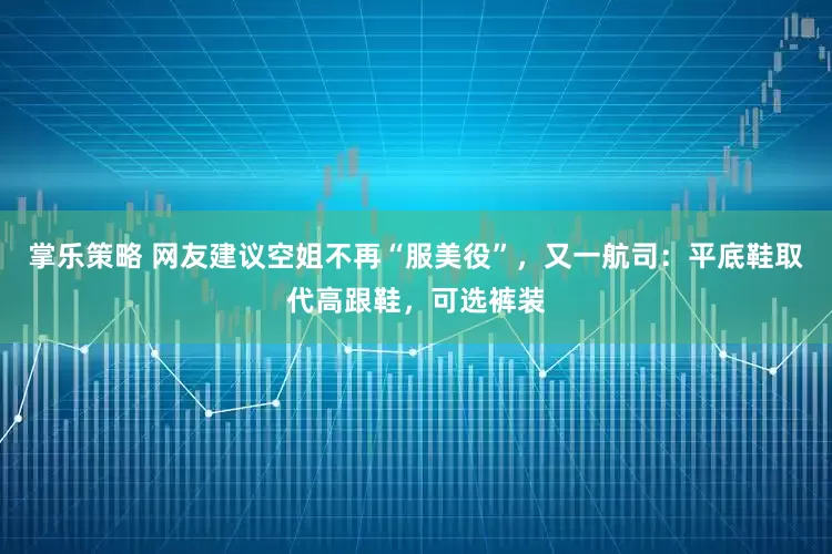 掌乐策略 网友建议空姐不再“服美役”，又一航司：平底鞋取代高跟鞋，可选裤装