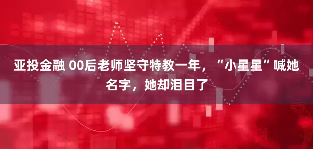 亚投金融 00后老师坚守特教一年，“小星星”喊她名字，她却泪目了