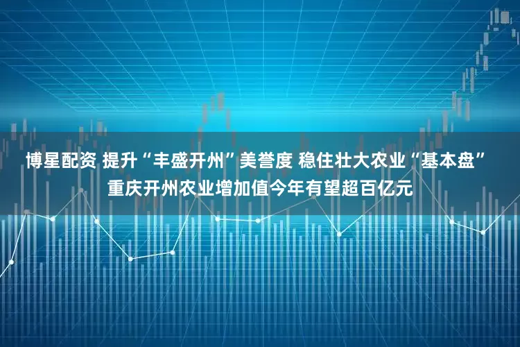 博星配资 提升“丰盛开州”美誉度 稳住壮大农业“基本盘” 重庆开州农业增加值今年有望超百亿元