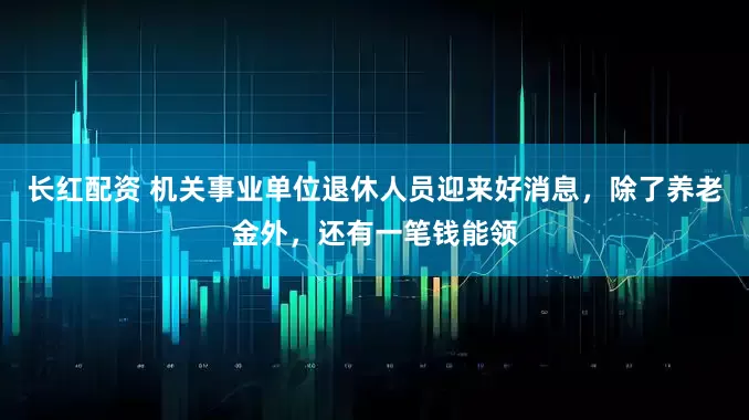 长红配资 机关事业单位退休人员迎来好消息，除了养老金外，还有一笔钱能领