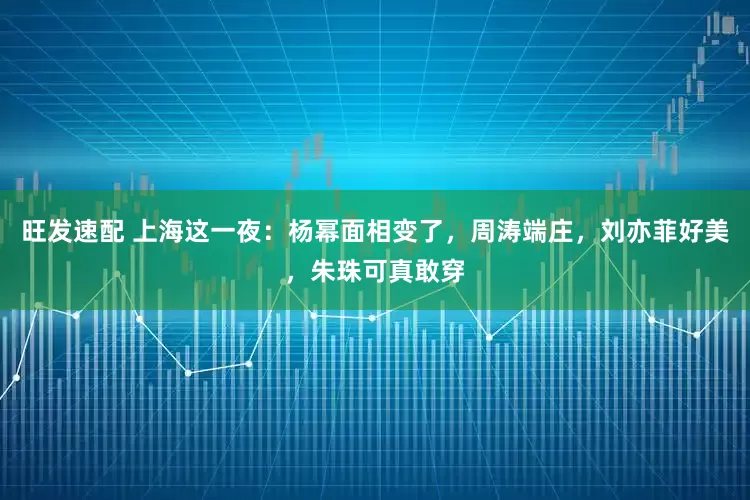 旺发速配 上海这一夜：杨幂面相变了，周涛端庄，刘亦菲好美，朱珠可真敢穿
