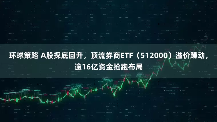 环球策路 A股探底回升，顶流券商ETF（512000）溢价躁动，逾16亿资金抢跑布局