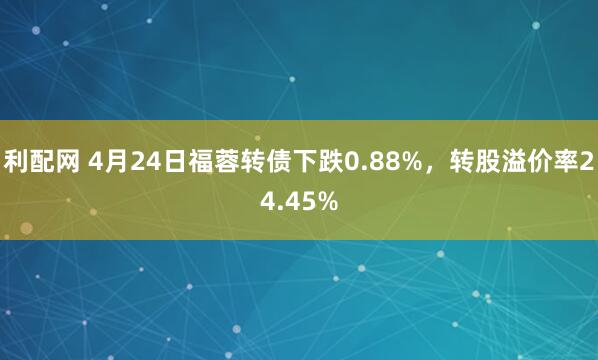 利配网 4月24日福蓉转债下跌0.88%，转股溢价率24.45%
