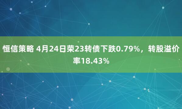 恒信策略 4月24日荣23转债下跌0.79%，转股溢价率18.43%