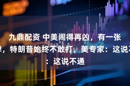 九鼎配资 中美闹得再凶，有一张大牌，特朗普始终不敢打，美专家：这说不通