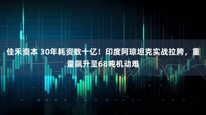 佳禾资本 30年耗资数十亿！印度阿琼坦克实战拉胯，重量飙升至68吨机动难