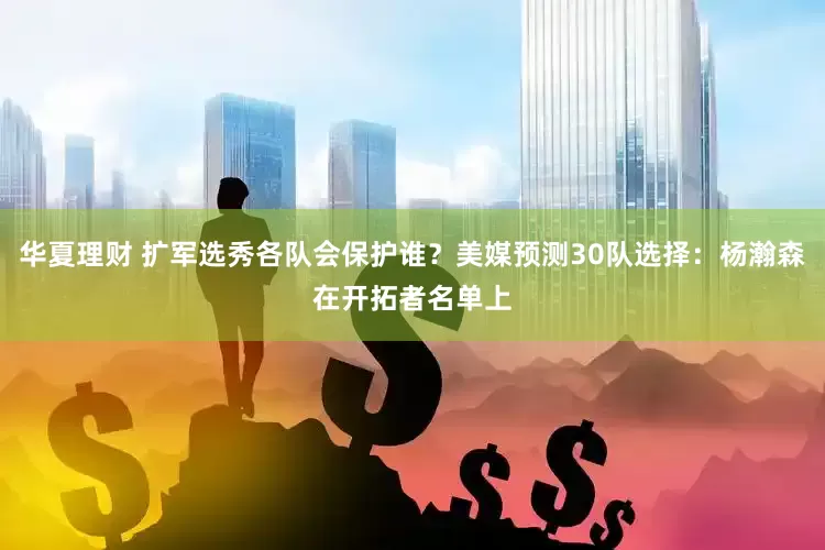 华夏理财 扩军选秀各队会保护谁?美媒预测30队选择:杨瀚森在开拓者名单上
